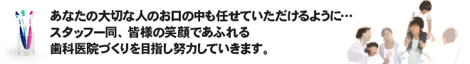 あなたの大切な人のお口の中も任せていただけるように…スタッフ一同、皆様の笑顔であふれる歯科医院づくりを目指し努力していきます。